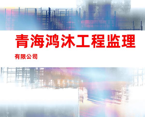 青海鸿沐工程监理有限公司